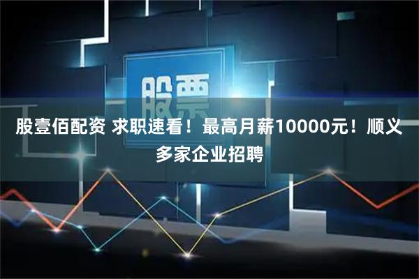股壹佰配资 求职速看！最高月薪10000元！顺义多家企业招聘