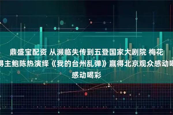 鼎盛宝配资 从濒临失传到五登国家大剧院 梅花奖得主鲍陈热演绎《我的台州乱弹》赢得北京观众感动喝彩