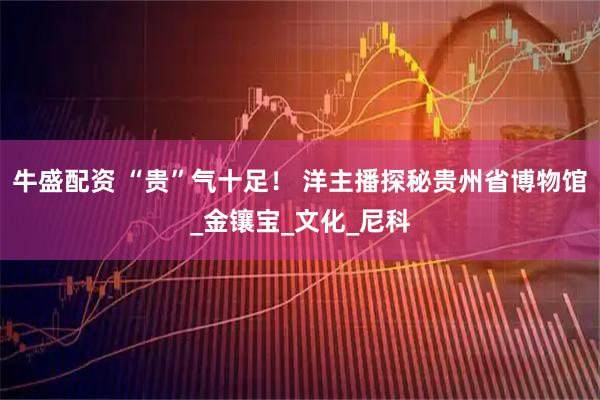 牛盛配资 “贵”气十足！ 洋主播探秘贵州省博物馆_金镶宝_文化_尼科