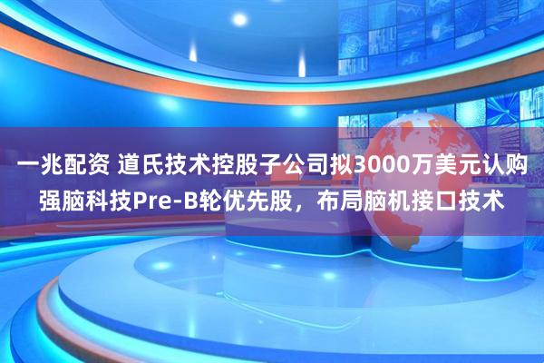 一兆配资 道氏技术控股子公司拟3000万美元认购强脑科技Pre-B轮优先股，布局脑机接口技术