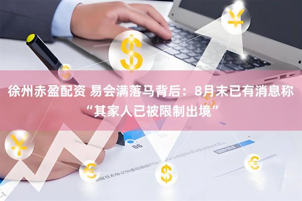 徐州赤盈配资 易会满落马背后：8月末已有消息称“其家人已被限制出境”