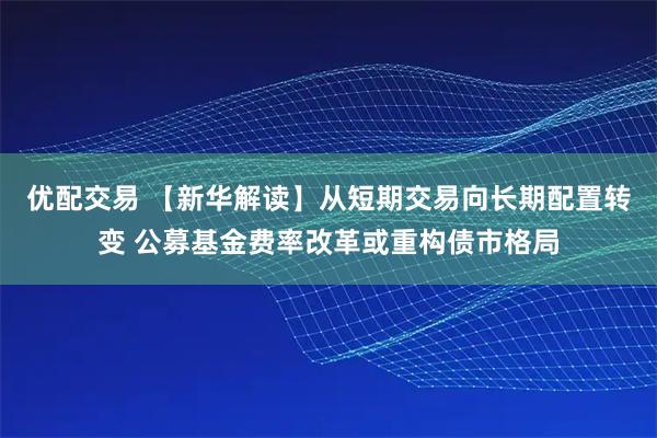 优配交易 【新华解读】从短期交易向长期配置转变 公募基金费率改革或重构债市格局
