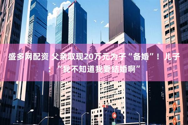 盛多网配资 父亲取现20万元为子“备婚”！儿子：“我不知道我要结婚啊”