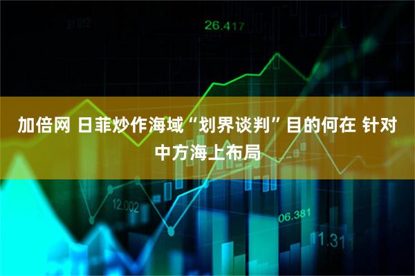 加倍网 日菲炒作海域“划界谈判”目的何在 针对中方海上布局