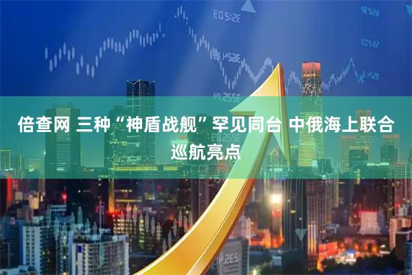 倍查网 三种“神盾战舰”罕见同台 中俄海上联合巡航亮点