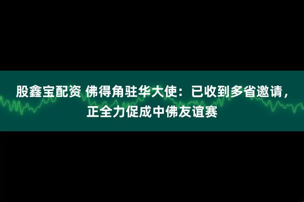 股鑫宝配资 佛得角驻华大使:已收到多省邀请,正全力促成中佛友谊赛